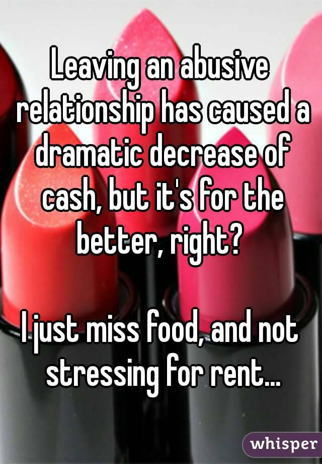 Leaving an abusive relationship has caused a dramatic decrease of cash, but it's for the better, right? 

I just miss food, and not stressing for rent...