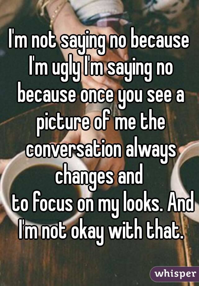 I'm not saying no because I'm ugly I'm saying no because once you see a picture of me the conversation always changes and 
  to focus on my looks. And I'm not okay with that.