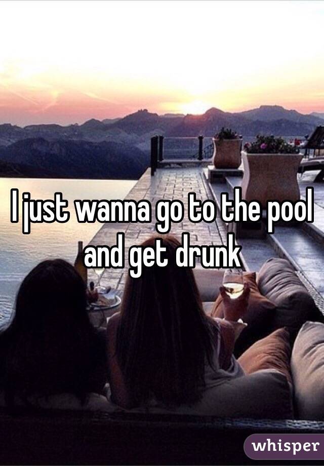 I just wanna go to the pool and get drunk 