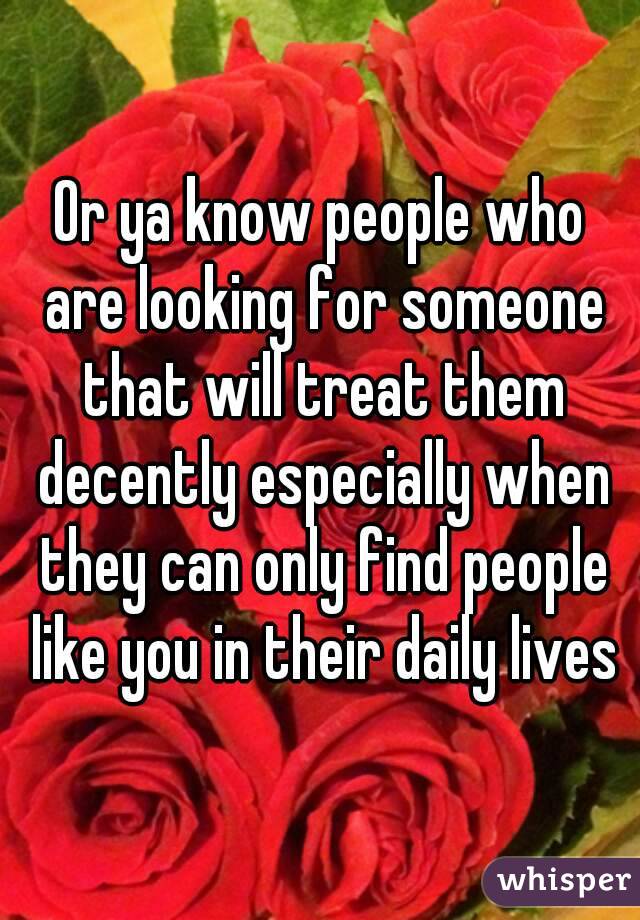 Or ya know people who are looking for someone that will treat them decently especially when they can only find people like you in their daily lives