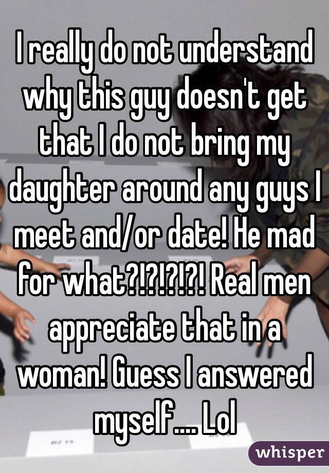 I really do not understand why this guy doesn't get that I do not bring my daughter around any guys I meet and/or date! He mad for what?!?!?!?! Real men appreciate that in a woman! Guess I answered myself.... Lol