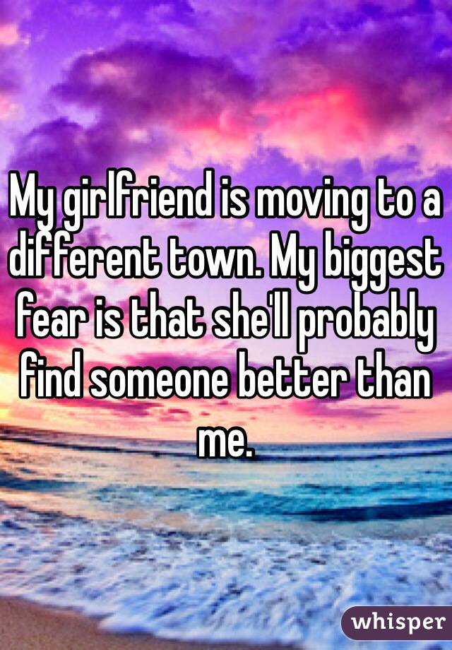 My girlfriend is moving to a different town. My biggest fear is that she'll probably find someone better than me.