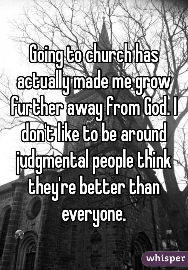 Going to church has actually made me grow further away from God. I don't like to be around judgmental people think they're better than everyone.
