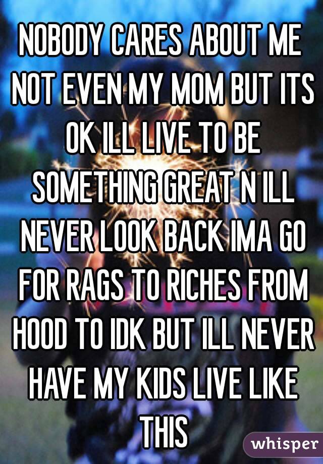 NOBODY CARES ABOUT ME NOT EVEN MY MOM BUT ITS OK ILL LIVE TO BE SOMETHING GREAT N ILL NEVER LOOK BACK IMA GO FOR RAGS TO RICHES FROM HOOD TO IDK BUT ILL NEVER HAVE MY KIDS LIVE LIKE THIS