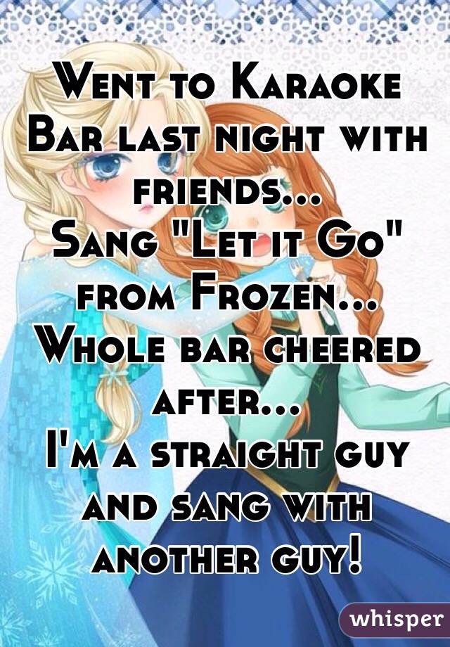 Went to Karaoke Bar last night with friends...
Sang "Let it Go" from Frozen...
Whole bar cheered after...
I'm a straight guy and sang with another guy!

