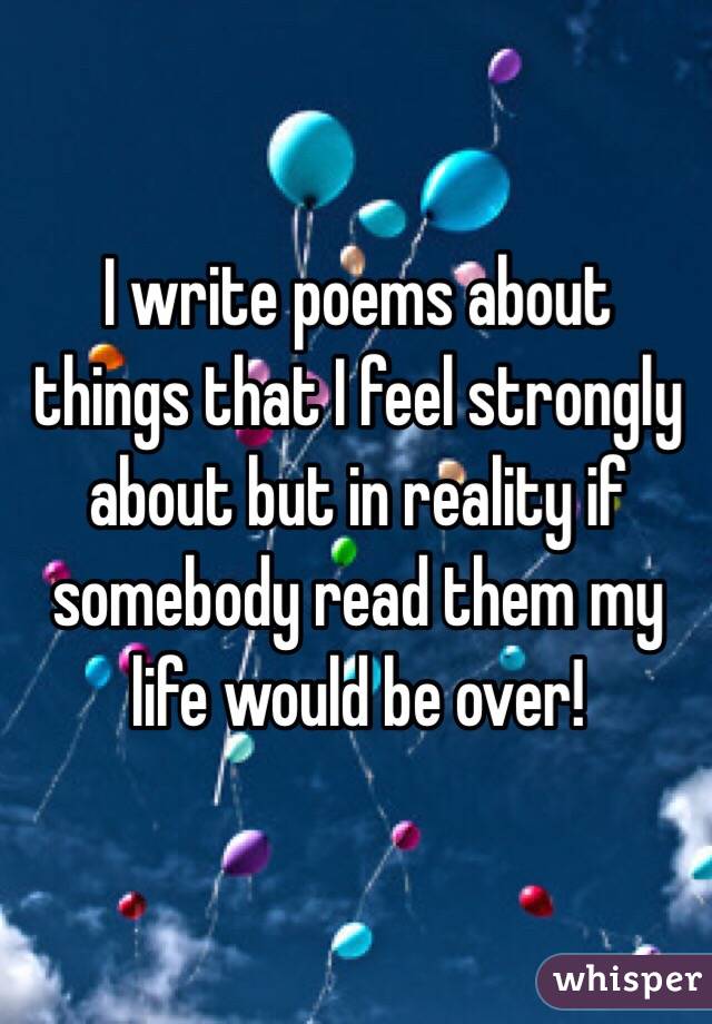 I write poems about things that I feel strongly about but in reality if somebody read them my life would be over!
