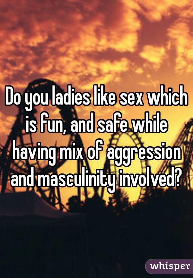 Do you ladies like sex which is fun, and safe while having mix of aggression and masculinity involved? 