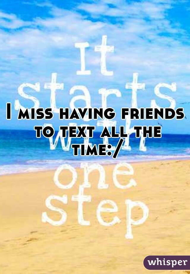 I miss having friends to text all the time:/