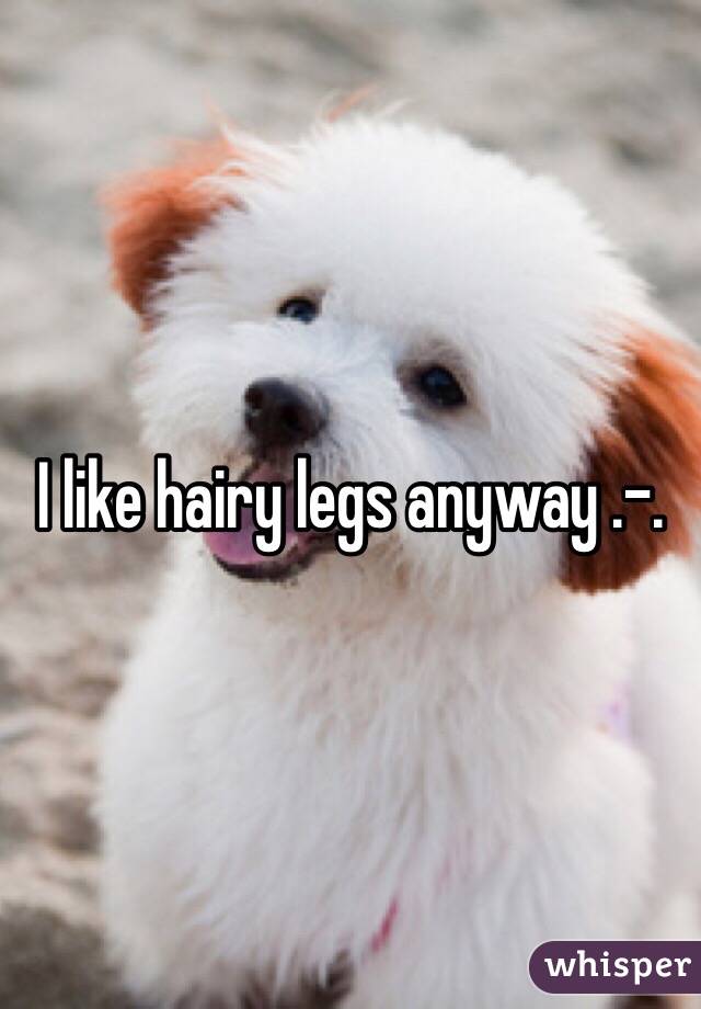I like hairy legs anyway .-. 