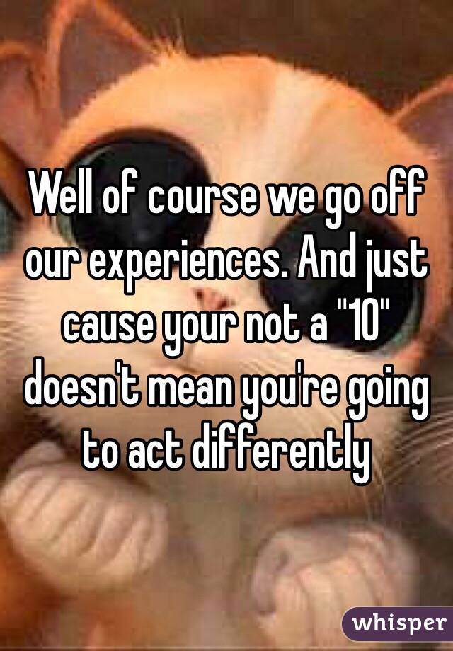 Well of course we go off our experiences. And just cause your not a "10" doesn't mean you're going to act differently 