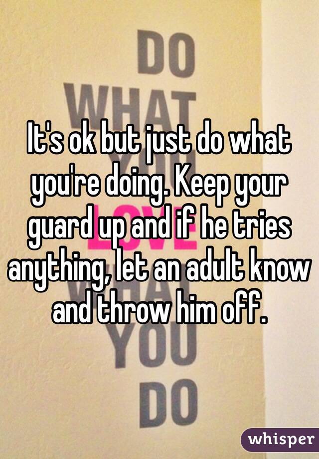 It's ok but just do what you're doing. Keep your guard up and if he tries anything, let an adult know and throw him off. 
