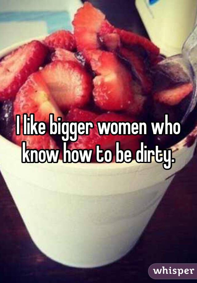I like bigger women who know how to be dirty. 