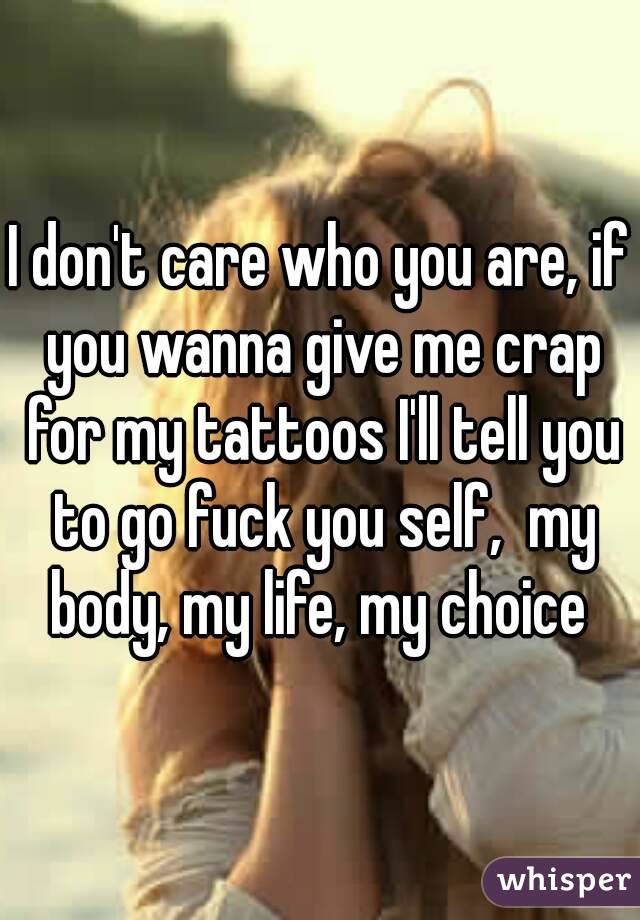 I don't care who you are, if you wanna give me crap for my tattoos I'll tell you to go fuck you self,  my body, my life, my choice 
