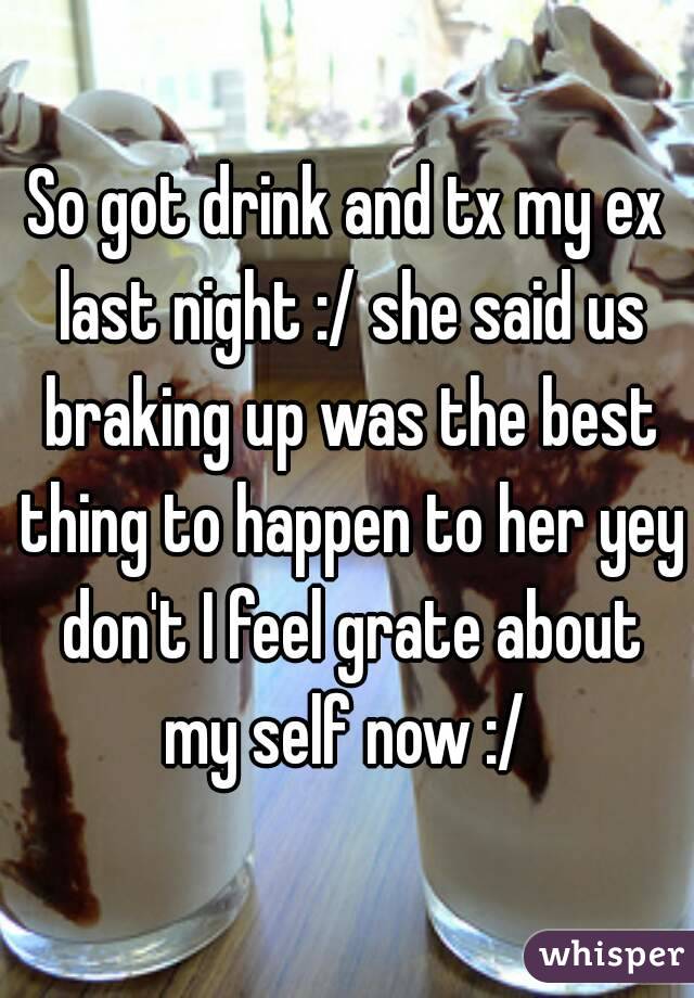 So got drink and tx my ex last night :/ she said us braking up was the best thing to happen to her yey don't I feel grate about my self now :/ 
