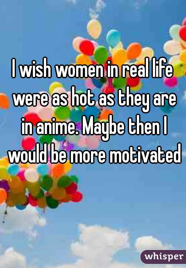 I wish women in real life were as hot as they are in anime. Maybe then I would be more motivated 