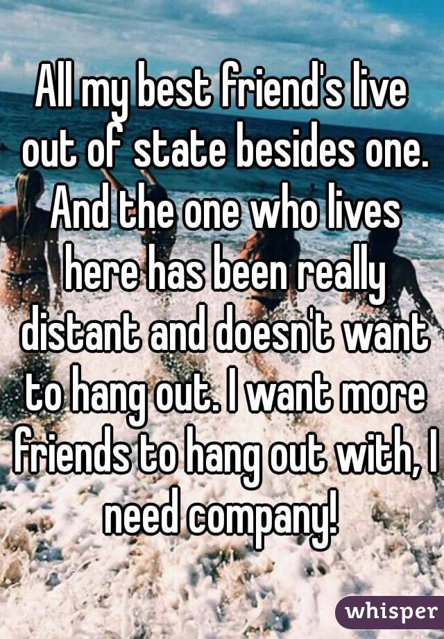 All my best friend's live out of state besides one. And the one who lives here has been really distant and doesn't want to hang out. I want more friends to hang out with, I need company! 