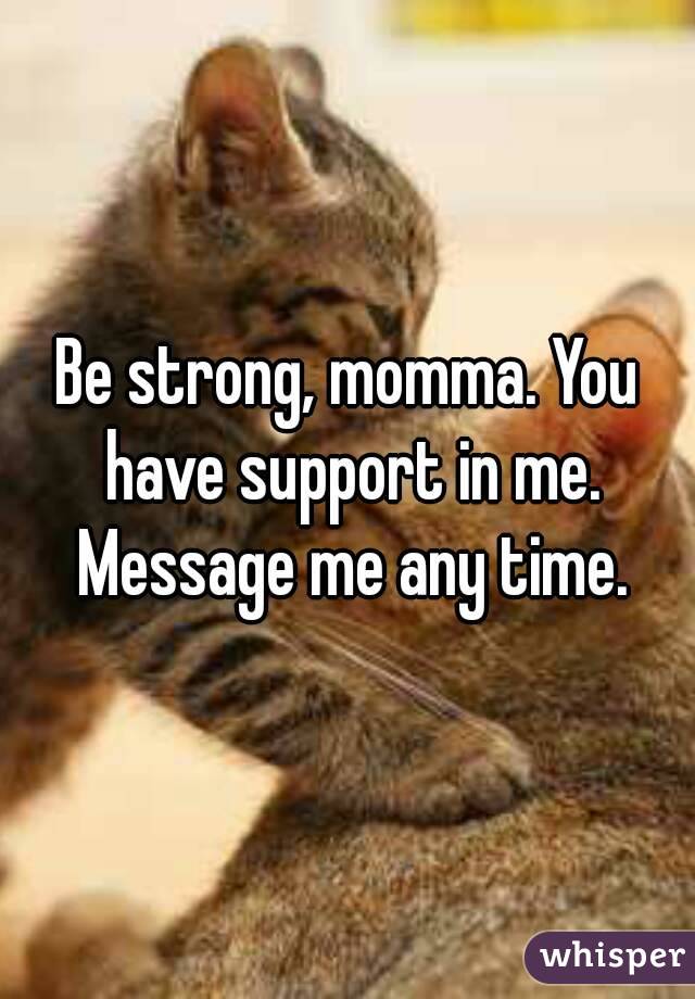 Be strong, momma. You have support in me. Message me any time.