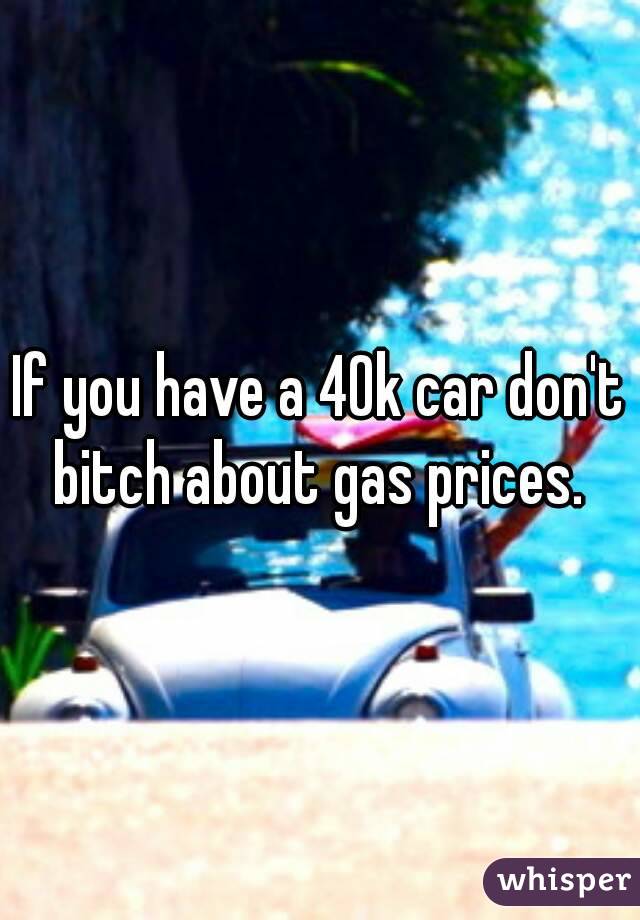 If you have a 40k car don't bitch about gas prices. 