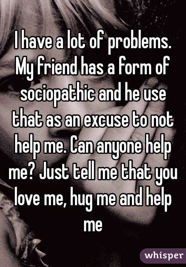 I have a lot of problems. My friend has a form of sociopathic and he use that as an excuse to not help me. Can anyone help me? Just tell me that you love me, hug me and help me