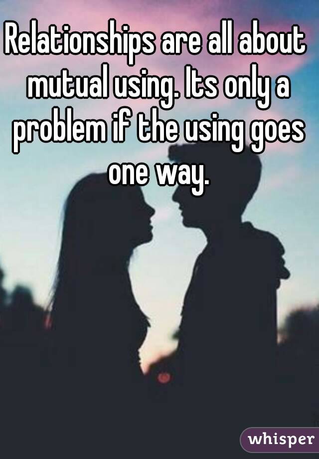 Relationships are all about mutual using. Its only a problem if the using goes one way.