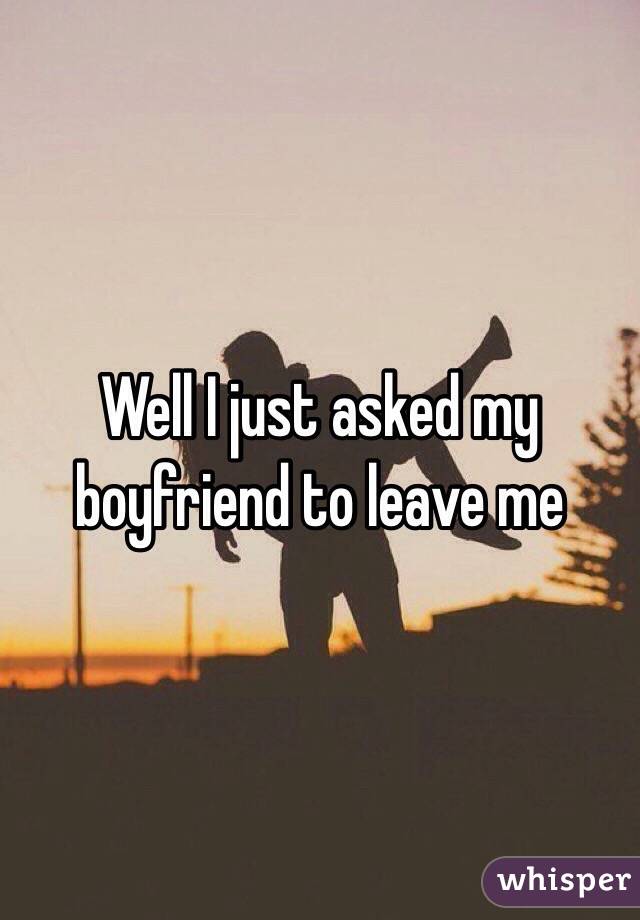 Well I just asked my boyfriend to leave me 