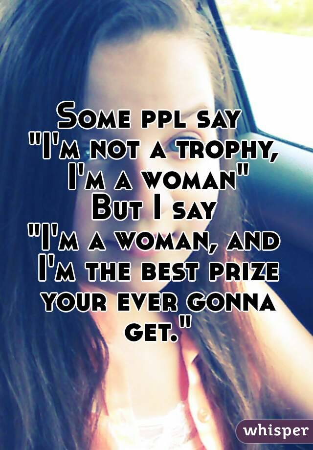 Some ppl say 
"I'm not a trophy, I'm a woman"
But I say
"I'm a woman, and I'm the best prize your ever gonna get."