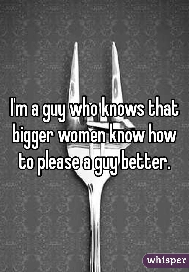 I'm a guy who knows that bigger women know how to please a guy better. 