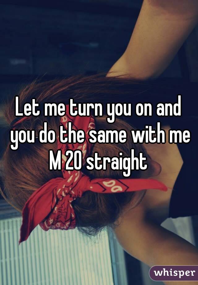 Let me turn you on and you do the same with me
M 20 straight
