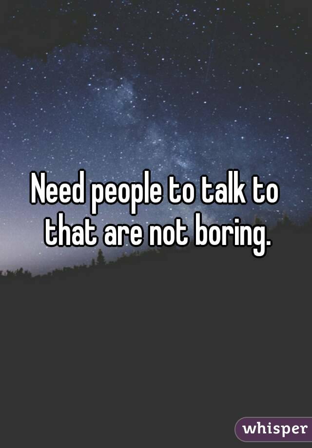 Need people to talk to that are not boring.