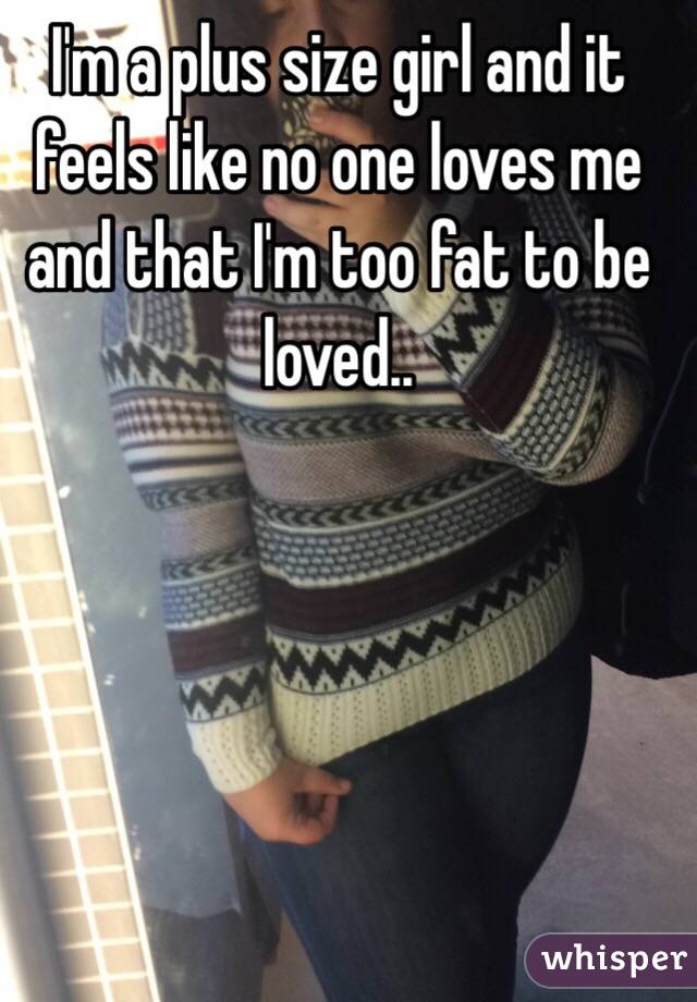 I'm a plus size girl and it feels like no one loves me and that I'm too fat to be loved..
