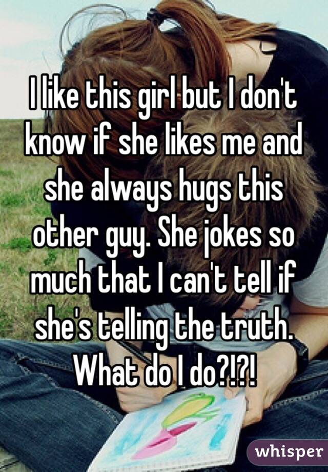 I like this girl but I don't know if she likes me and she always hugs this other guy. She jokes so much that I can't tell if she's telling the truth. What do I do?!?!