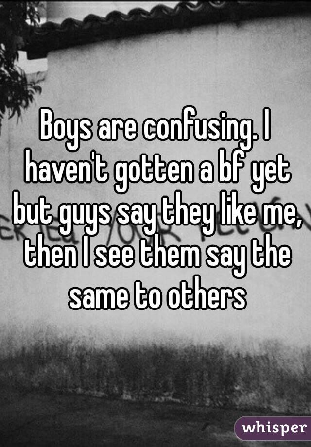 Boys are confusing. I haven't gotten a bf yet but guys say they like me, then I see them say the same to others