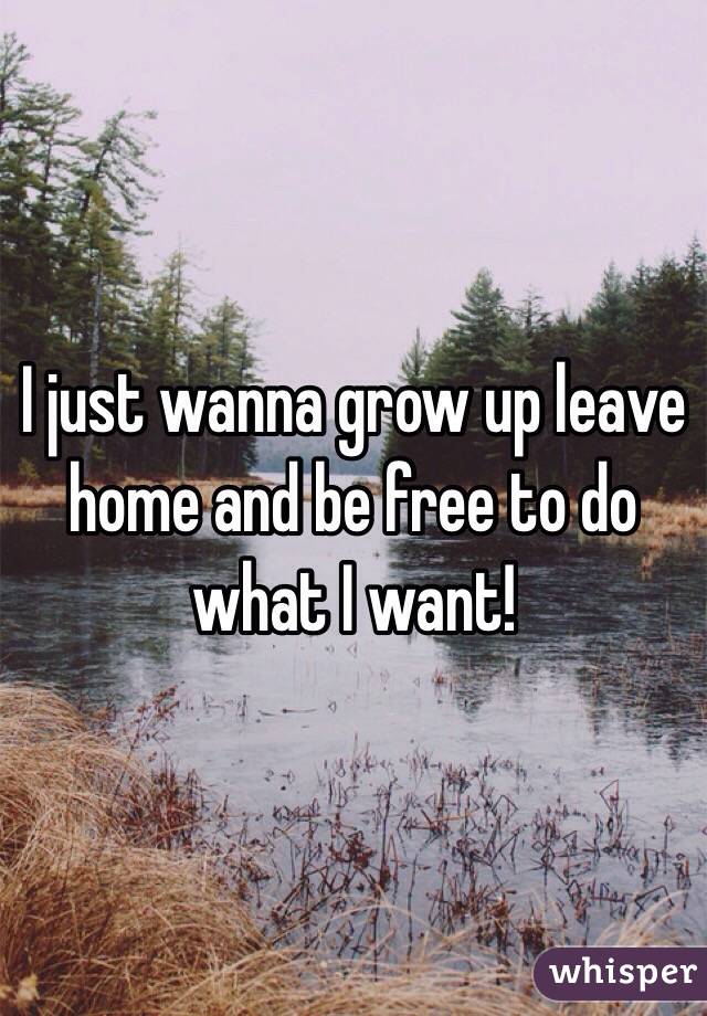 I just wanna grow up leave home and be free to do what I want!