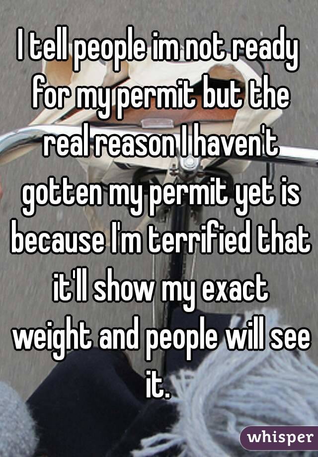 I tell people im not ready for my permit but the real reason I haven't gotten my permit yet is because I'm terrified that it'll show my exact weight and people will see it. 