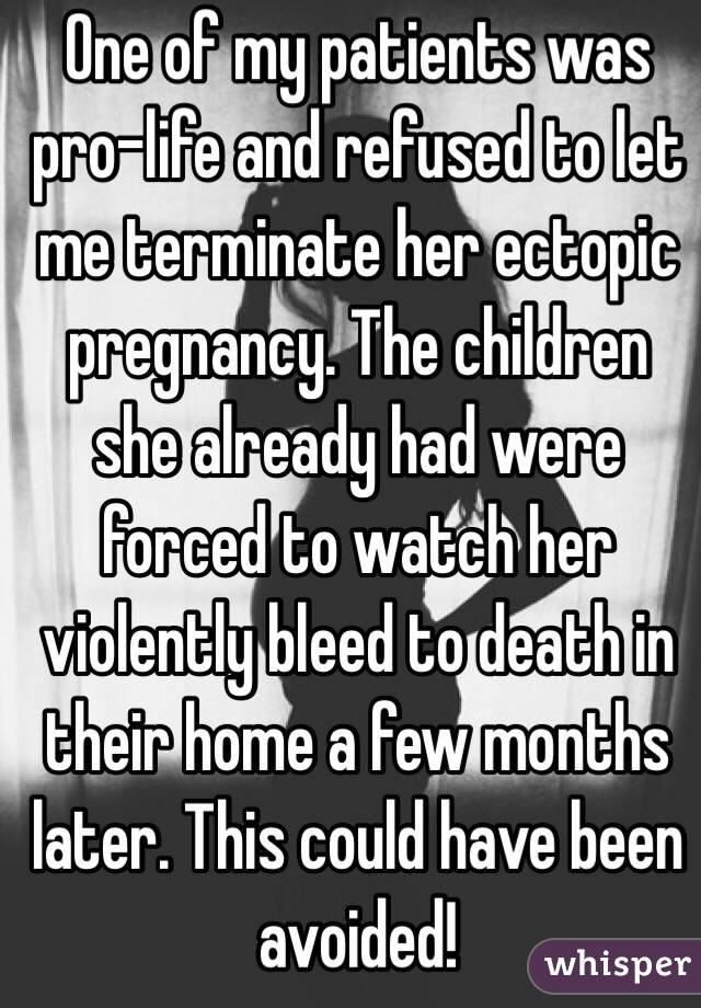 One of my patients was pro-life and refused to let me terminate her ectopic pregnancy. The children she already had were forced to watch her violently bleed to death in their home a few months later. This could have been avoided! 