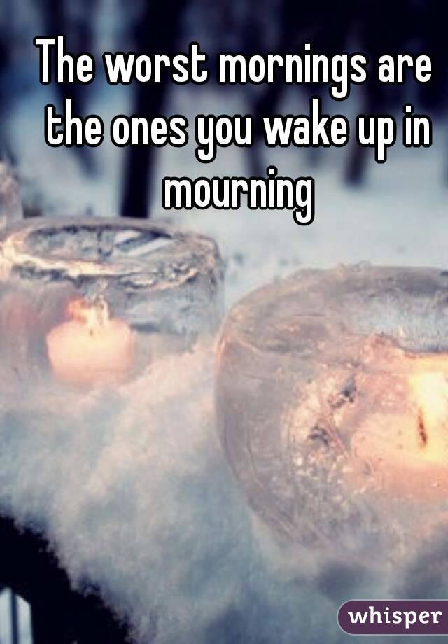 The worst mornings are the ones you wake up in mourning