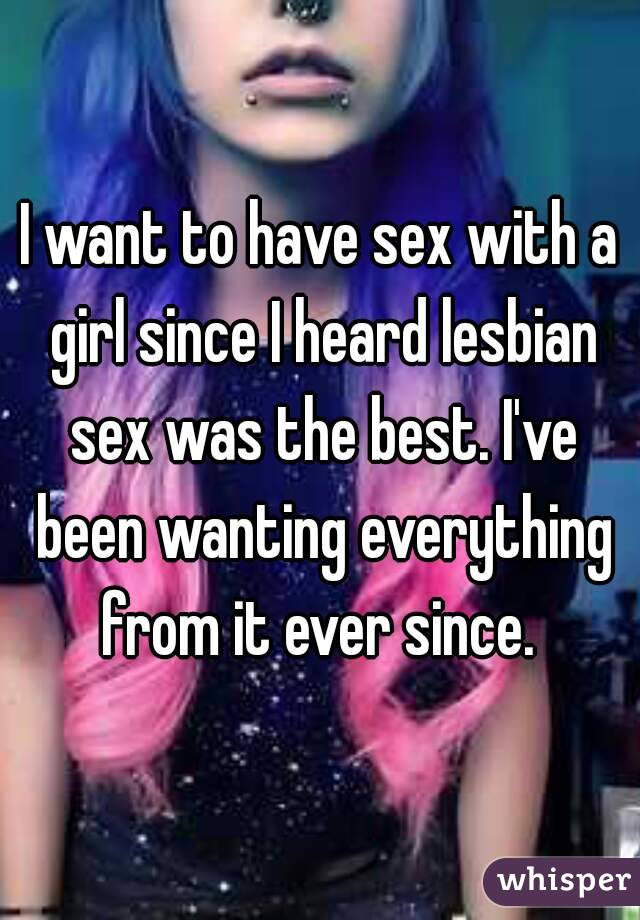 I want to have sex with a girl since I heard lesbian sex was the best. I've been wanting everything from it ever since. 
