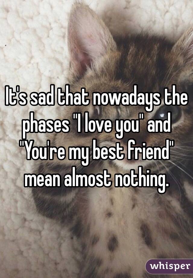 It's sad that nowadays the phases "I love you" and "You're my best friend" mean almost nothing.
