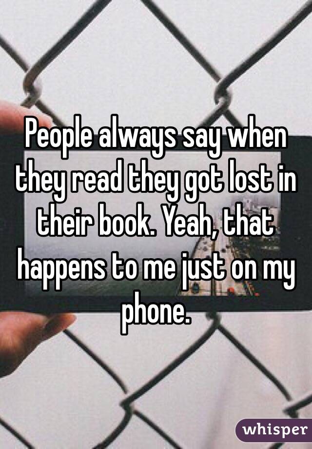 People always say when they read they got lost in their book. Yeah, that happens to me just on my phone.