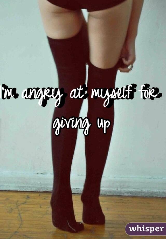 I'm angry at myself for giving up 