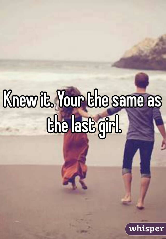 Knew it. Your the same as the last girl.