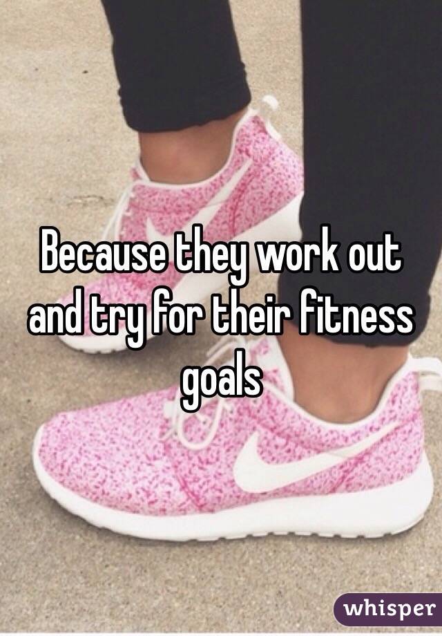 Because they work out and try for their fitness goals
