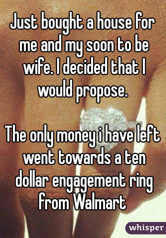 Just bought a house for me and my soon to be wife. I decided that I would propose. 

The only money i have left went towards a ten dollar engagement ring from Walmart 
