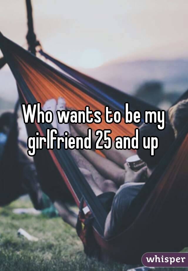 Who wants to be my girlfriend 25 and up 
