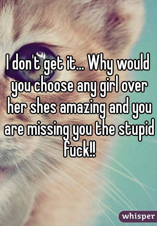 I don't get it... Why would you choose any girl over her shes amazing and you are missing you the stupid fuck!!