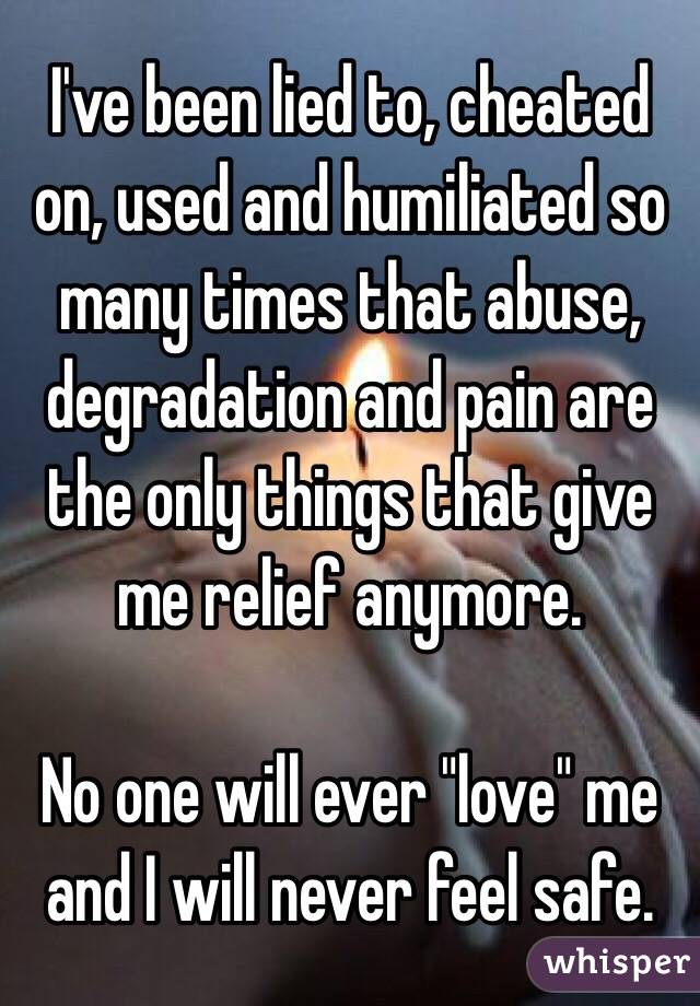 I've been lied to, cheated on, used and humiliated so many times that abuse, degradation and pain are the only things that give me relief anymore. 

No one will ever "love" me and I will never feel safe.