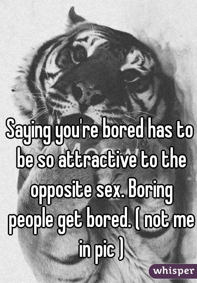 Saying you're bored has to be so attractive to the opposite sex. Boring people get bored. ( not me in pic )