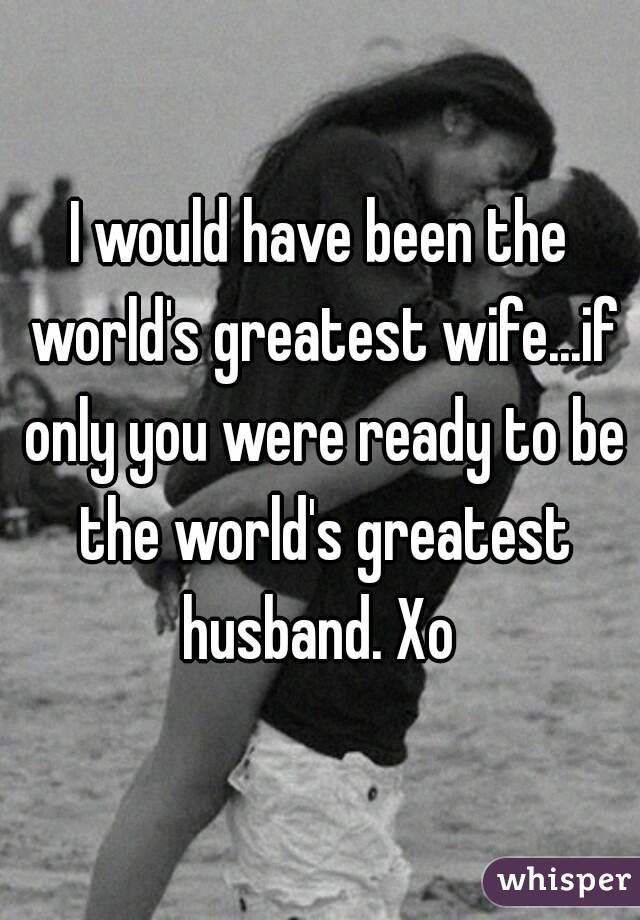 I would have been the world's greatest wife...if only you were ready to be the world's greatest husband. Xo 