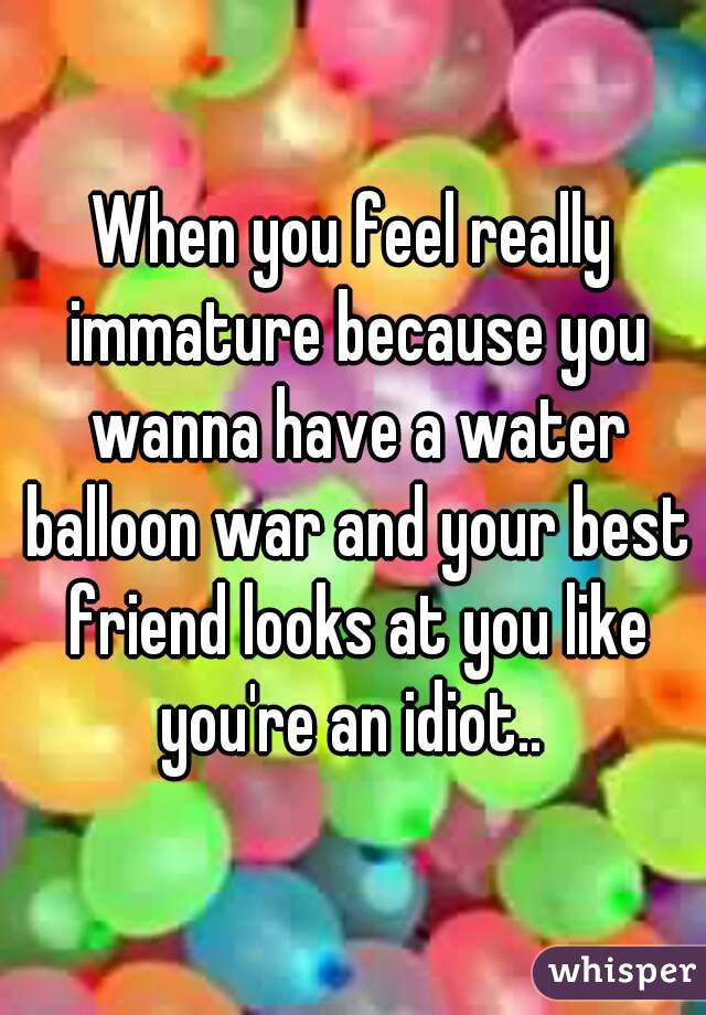 When you feel really immature because you wanna have a water balloon war and your best friend looks at you like you're an idiot.. 