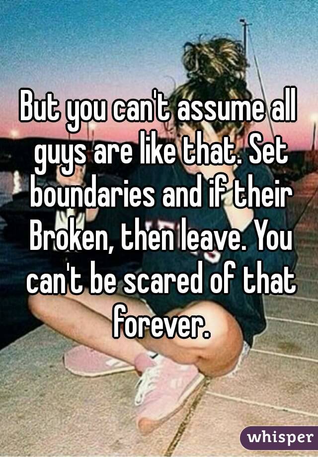 But you can't assume all guys are like that. Set boundaries and if their Broken, then leave. You can't be scared of that forever.